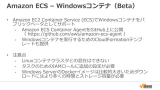 Amazon ECS – Windowsコンテナ（Beta）
• Amazon EC2 Container Service (ECS)でWindowsコンテナをパ
ブリックベータとしてサポート
- Amazon ECS Container AgentをGitHub上に公開
（ https://github.com/aws/amazon-ecs-agent ）
- Windowsコンテナを実行するためのCloudFormationテンプ
レートも提供
• 注意点
- Linuxコンテナクラスタとの混在はできない
- タスクのためのIAMロールに追加の設定が必要
- Windows ServerのDockerイメージは比較的大きいためダウン
ロードにはより多くの時間とストレージ容量が必要
 