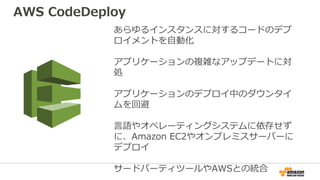 あらゆるインスタンスに対するコードのデプ
ロイメントを自動化
アプリケーションの複雑なアップデートに対
処
アプリケーションのデプロイ中のダウンタイ
ムを回避
言語やオペレーティングシステムに依存せず
に、Amazon EC2やオンプレミスサーバーに
デプロイ
サードパーティツールやAWSとの統合
AWS CodeDeploy
 