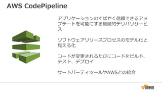 アプリケーションのすばやく信頼できるアッ
プデートを可能にする継続的デリバリサービ
ス
ソフトウェアリリースプロセスのモデル化と
見える化
コードが変更されるたびにコードをビルド、
テスト、デプロイ
サードパーティツールやAWSとの統合
AWS CodePipeline
 