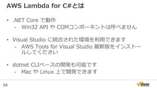 AWS Lambda for C#とは
• .NET Core で動作
- Win32 API や COMコンポーネントは呼べません
• Visual Studio に統合された環境を利用できます
- AWS Tools for Visual Studio 最新版をインストー
ルしてください
• dotnet CLIベースの開発も可能です
- Mac や Linux 上で開発できます
64
 