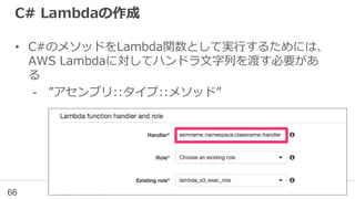 C# Lambdaの作成
• C#のメソッドをLambda関数として実行するためには、
AWS Lambdaに対してハンドラ文字列を渡す必要があ
る
- ”アセンブリ::タイプ::メソッド”
66
 