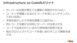 Infrastructure as Codeのメリット
• サーバーの台数が増えても構築に時間がかからない
• コード＝手順書となるのでコードを常にメンテナンスし
ておけば良い
• 手順を抜かしたり手順を間違う心配がない
• 同じコードを動かせば同じサーバーが出来上がる
• コードで記述されているので再利用が容易である
• 他のプロジェクトでコードを使いまわすことで無駄を省
ける
 