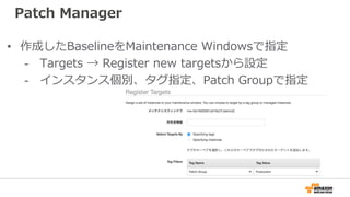 Patch Manager
• 作成したBaselineをMaintenance Windowsで指定
- Targets → Register new targetsから設定
- インスタンス個別、タグ指定、Patch Groupで指定
 