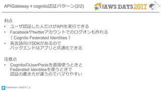 #jawsdays #jd2017_a
APIGateway＋cognito認証パターン(2/2)
利点
• ユーザ認証した人だけがAPIを実行できる
• Facebookやtwitterアカウントでのログオンも作れる
（ Cognito Federated Identities ）
• 各言語向けSDKがあるので
バックエンドはアプリと共通化できる
注意点
• CognitoのUserPoolsを直接使うときと
Federated Identitesを使うときで
認証の書き方が違うのでハマりやすい
 