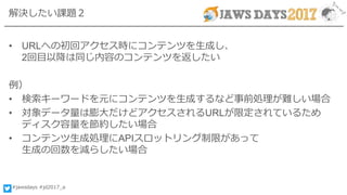 #jawsdays #jd2017_a
解決したい課題２
• URLへの初回アクセス時にコンテンツを生成し、
2回目以降は同じ内容のコンテンツを返したい
例）
• 検索キーワードを元にコンテンツを生成するなど事前処理が難しい場合
• 対象データ量は膨大だけどアクセスされるURLが限定されているため
ディスク容量を節約したい場合
• コンテンツ生成処理にAPIスロットリング制限があって
生成の回数を減らしたい場合
 
