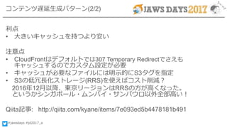 #jawsdays #jd2017_a
コンテンツ遅延生成パターン(2/2)
利点
• 大きいキャッシュを持つより安い
注意点
• CloudFrontはデフォルトでは307 Temporary Redirectでさえも
キャッシュするのでカスタム設定が必要
• キャッシュが必要なファイルには明示的にS3タグを指定
• S3の低冗長化ストレージ(RRS)を使えばコスト削減？
2016年12月以降、東京リージョンはRRSの方が高くなった。
というかシンガポール・ムンバイ・サンパウロ以外全部高い！
Qiita記事: http://qiita.com/kyane/items/7e093ed5b4478181b491
 