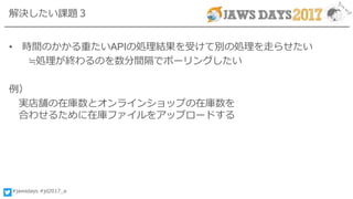 #jawsdays #jd2017_a
解決したい課題３
• 時間のかかる重たいAPIの処理結果を受けて別の処理を走らせたい
≒処理が終わるのを数分間隔でポーリングしたい
例）
実店舗の在庫数とオンラインショップの在庫数を
合わせるために在庫ファイルをアップロードする
 