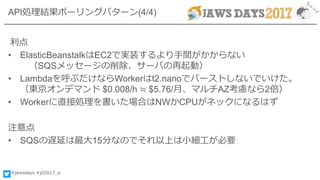 #jawsdays #jd2017_a
API処理結果ポーリングパターン(4/4)
利点
• ElasticBeanstalkはEC2で実装するより手間がかからない
（SQSメッセージの削除、サーバの再起動）
• Lambdaを呼ぶだけならWorkerはt2.nanoでバーストしないでいけた。
（東京オンデマンド $0.008/h ≒ $5.76/月、マルチAZ考慮なら2倍）
• Workerに直接処理を書いた場合はNWかCPUがネックになるはず
注意点
• SQSの遅延は最大15分なのでそれ以上は小細工が必要
 