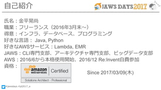 #jawsdays #jd2017_a
自己紹介
氏名：金平晃尚
職業：フリーランス（2016年3月末～）
得意：インフラ、データベース、プログラミング
好きな言語： Java, Python
好きなAWSサービス：Lambda, EMR
JAWS：CLI専門支部、アーキテクチャ専門支部、ビッグデータ支部
AWS：2016/6から本格使用開始、2016/12 Re:Invent自費参加
資格：
Since 2017/03/09(木)
 
