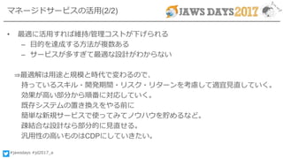 #jawsdays #jd2017_a
マネージドサービスの活用(2/2)
• 最適に活用すれば維持/管理コストが下げられる
– 目的を達成する方法が複数ある
– サービスが多すぎて最適な設計がわからない
⇒最適解は用途と規模と時代で変わるので、
持っているスキル・開発期間・リスク・リターンを考慮して適宜見直していく。
効果が高い部分から順番に対応していく。
既存システムの置き換えをやる前に
簡単な新規サービスで使ってみてノウハウを貯めるなど。
疎結合な設計なら部分的に見直せる。
汎用性の高いものはCDPにしていきたい。
 
