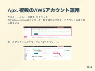 Apx. 複数のAWSアカウント運用
左メニューから[一括請求] をクリック
AWS Organationsのメンバーで、料金請求はマスターアカウントにまとめ
られている
右上のアカウント名クリックから[アカウント] へ
104
 
