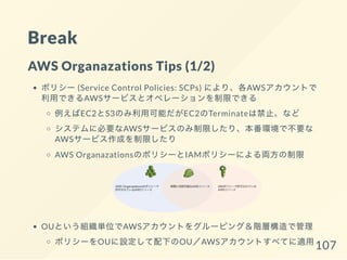 Break
AWS Organazations Tips (1/2)
ポリシー (Service Control Policies: SCPs) により、各AWSアカウントで
利用できるAWSサービスとオペレーションを制限できる
例えばEC2とS3のみ利用可能だがEC2のTerminateは禁止、など
システムに必要なAWSサービスのみ制限したり、本番環境で不要な
AWSサービス作成を制限したり
AWS OrganazationsのポリシーとIAMポリシーによる両方の制限
OUという組織単位でAWSアカウントをグルーピング＆階層構造で管理
ポリシーをOUに設定して配下のOU／AWSアカウントすべてに適用107
 