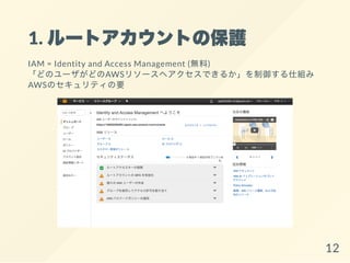 1. ルートアカウントの保護
IAM = Identity and Access Management (無料)
「どのユーザがどのAWSリソースへアクセスできるか」を制御する仕組み
AWSのセキュリティの要
12
 