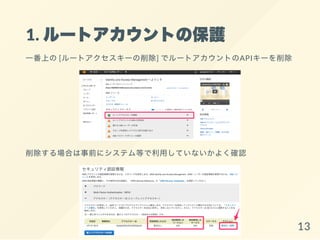 1. ルートアカウントの保護
一番上の[ルートアクセスキーの削除] でルートアカウントのAPIキーを削除
削除する場合は事前にシステム等で利用していないかよく確認
13
 