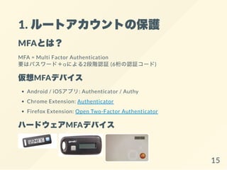 1. ルートアカウントの保護
MFAとは？
MFA = Multi Factor Authentication
要はパスワード＋αによる2段階認証(6桁の認証コード)
仮想MFAデバイス
Android / iOSアプリ: Authenticator / Authy
Chrome Extension: Authenticator
Firefox Extension: Open Two-Factor Authenticator
ハードウェアMFAデバイス
15
 