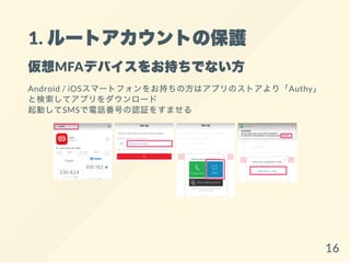 1. ルートアカウントの保護
仮想MFAデバイスをお持ちでない方
Android / iOSスマートフォンをお持ちの方はアプリのストアより「Authy」
と検索してアプリをダウンロード
起動してSMSで電話番号の認証をすませる
16
 