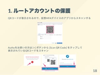 1. ルートアカウントの保護
QRコードが表示されるので、仮想MFAデバイスのアプリからスキャンする
Authyをお使いの方は[+] ボタンから[Scan QR Code] をタップして
表示されているQRコードをスキャン
18
 