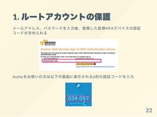 1. ルートアカウントの保護
メールアドレス、パスワードを入力後、登録した仮想MFAデバイスの認証
コードが求められる
Authyをお使いの方は以下の画面に表示される6桁の認証コードを入力
22
 