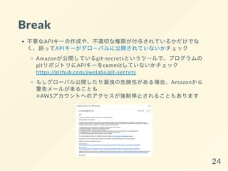Break
不要なAPIキーの作成や、不適切な権限が付与されているかだけでな
く、誤ってAPIキーがグローバルに公開されていないかチェック
Amazonが公開しているgit-secretsというツールで、プログラムの
gitリポジトリにAPIキーをcommitしていないかチェック
https://github.com/awslabs/git-secrets
もしグローバル公開したり漏洩の危険性がある場合、Amazonから
警告メールが来ることも
※AWSアカウントへのアクセスが強制停止されることもあります
24
 