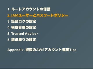 1. ルートアカウントの保護
2. IAMユーザーとパスワードポリシー
3. 証跡ログの設定
4. 構成管理の設定
5. Trusted Advisor
6. 請求周りの設定
Appendix. 複数のAWSアカウント運用Tips
 
