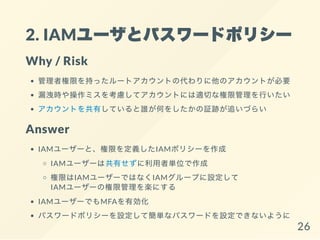 2. IAMユーザとパスワードポリシー
Why / Risk
管理者権限を持ったルートアカウントの代わりに他のアカウントが必要
漏洩時や操作ミスを考慮してアカウントには適切な権限管理を行いたい
アカウントを共有していると誰が何をしたかの証跡が追いづらい
Answer
IAMユーザーと、権限を定義したIAMポリシーを作成
IAMユーザーは共有せずに利用者単位で作成
権限はIAMユーザーではなくIAMグループに設定して
IAMユーザーの権限管理を楽にする
IAMユーザーでもMFAを有効化
パスワードポリシーを設定して簡単なパスワードを設定できないように
26
 