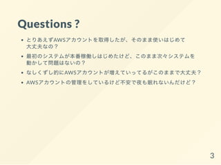 Questions ?
とりあえずAWSアカウントを取得したが、そのまま使いはじめて
大丈夫なの？
最初のシステムが本番稼働しはじめたけど、このまま次々システムを
動かして問題はないの？
なしくずし的にAWSアカウントが増えていってるがこのままで大丈夫？
AWSアカウントの管理をしているけど不安で夜も眠れないんだけど？
3
 