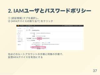2. IAMユーザとパスワードポリシー
①[認証情報] タブを選択し、
②[MFAデバイスの割り当て] をクリック
先ほどのルートアカウントの手順と同様の手順で、
仮想MFAデバイスを有効にする
37
 