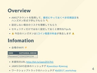 Overview
AWSアカウントを取得して、最初にやっておくべき初期設定を
ハンズオン形式で学んでもらう
設定しない場合のリスクを理解してもらう
セキュリティだけではなく設定しておくと便利なTipsも
今日のハンズオンは1コイン程度の料金が発生します
Infomation
会場のWiFi
SSID GOTANDA-MESSE
Password 123412341234
本資料のURL http://bit.ly/jaws2017h1
JAWS DAYS全体のハッシュタグ#jawsdays #jawsug
ワークショップトラックのハッシュタグ#jd2017_workshop
4
 