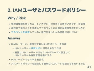 2. IAMユーザとパスワードポリシー
Why / Risk
管理者権限を持ったルートアカウントの代わりに他のアカウントが必要
漏洩時や操作ミスを考慮してアカウントには適切な権限管理を行いたい
アカウントを共有していると誰が何をしたかの証跡が追いづらい
Answer
IAMユーザーと、権限を定義したIAMポリシーを作成
IAMユーザーは共有せずに利用者単位で作成
権限はIAMユーザーではなくIAMグループに設定して
IAMユーザーの権限管理を楽にする
IAMユーザーでもMFAを有効化
パスワードポリシーを設定して簡単なパスワードを設定できないように
41
 