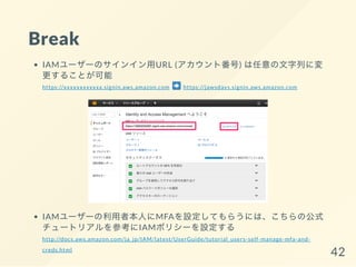 Break
IAMユーザーのサインイン用URL (アカウント番号) は任意の文字列に変
更することが可能
https://xxxxxxxxxxxx.signin.aws.amazon.com https://jawsdays.signin.aws.amazon.com
IAMユーザーの利用者本人にMFAを設定してもらうには、こちらの公式
チュートリアルを参考にIAMポリシーを設定する
http://docs.aws.amazon.com/ja_jp/IAM/latest/UserGuide/tutorial_users-self-manage-mfa-and-
creds.html
42
 