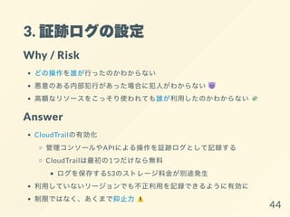 3. 証跡ログの設定
Why / Risk
どの操作を誰が行ったのかわからない
悪意のある内部犯行があった場合に犯人がわからない
高額なリソースをこっそり使われても誰が利用したのかわからない
Answer
CloudTrailの有効化
管理コンソールやAPIによる操作を証跡ログとして記録する
CloudTrailは最初の1つだけなら無料
ログを保存するS3のストレージ料金が別途発生
利用していないリージョンでも不正利用を記録できるように有効に
制限ではなく、あくまで抑止力 44
 
