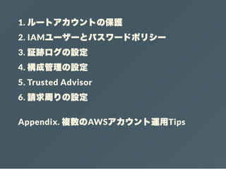 1. ルートアカウントの保護
2. IAMユーザーとパスワードポリシー
3. 証跡ログの設定
4. 構成管理の設定
5. Trusted Advisor
6. 請求周りの設定
Appendix. 複数のAWSアカウント運用Tips
 
