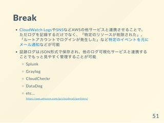 Break
CloudWatch LogsやSNSなどAWSの他サービスと連携させることで、
ただログを記録するだけでなく、「特定のリソースが削除された」、
「ルートアカウントでログインが発生した」など特定のイベントを元に
メール通知などが可能
証跡ログはJSON形式で保存され、他のログ可視化サービスと連携する
ことでもっと見やすく管理することが可能
Splunk
Graylog
CloudCheckr
DataDog
etc...
https://aws.amazon.com/jp/cloudtrail/partners/
51
 