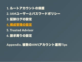 1. ルートアカウントの保護
2. IAMユーザーとパスワードポリシー
3. 証跡ログの設定
4. 構成管理の設定
5. Trusted Advisor
6. 請求周りの設定
Appendix. 複数のAWSアカウント運用Tips
 
