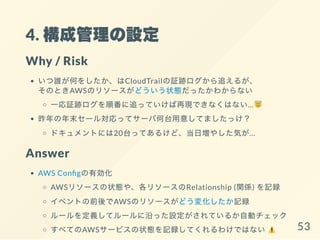 4. 構成管理の設定
Why / Risk
いつ誰が何をしたか、はCloudTrailの証跡ログから追えるが、
そのときAWSのリソースがどういう状態だったかわからない
一応証跡ログを順番に追っていけば再現できなくはない…
昨年の年末セール対応ってサーバ何台用意してましたっけ？
ドキュメントには20台ってあるけど、当日増やした気が…
Answer
AWS Con gの有効化
AWSリソースの状態や、各リソースのRelationship (関係) を記録
イベントの前後でAWSのリソースがどう変化したか記録
ルールを定義してルールに沿った設定がされているか自動チェック
すべてのAWSサービスの状態を記録してくれるわけではない 53
 