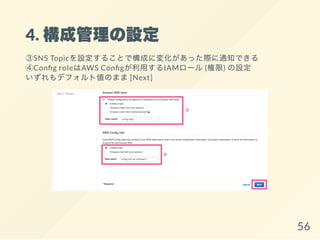 4. 構成管理の設定
③SNS Topicを設定することで構成に変化があった際に通知できる
④Con g roleはAWS Con gが利用するIAMロール(権限) の設定
いずれもデフォルト値のまま[Next]
56
 