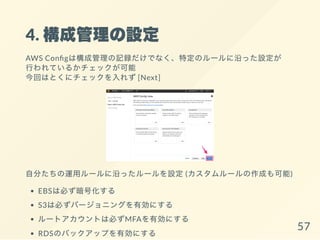 4. 構成管理の設定
AWS Con gは構成管理の記録だけでなく、特定のルールに沿った設定が
行われているかチェックが可能
今回はとくにチェックを入れず[Next]
自分たちの運用ルールに沿ったルールを設定(カスタムルールの作成も可能)
EBSは必ず暗号化する
S3は必ずバージョニングを有効にする
ルートアカウントは必ずMFAを有効にする
RDSのバックアップを有効にする 57
 