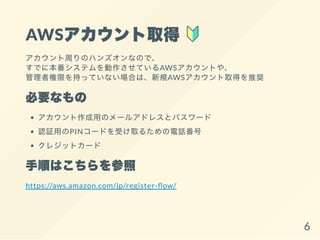AWSアカウント取得
アカウント周りのハンズオンなので、
すでに本番システムを動作させているAWSアカウントや、
管理者権限を持っていない場合は、新規AWSアカウント取得を推奨
必要なもの
アカウント作成用のメールアドレスとパスワード
認証用のPINコードを受け取るための電話番号
クレジットカード
手順はこちらを参照
https://aws.amazon.com/jp/register- ow/
6
 