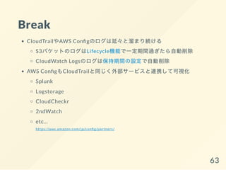 Break
CloudTrailやAWS Con gのログは延々と溜まり続ける
S3バケットのログはLifecycle機能で一定期間過ぎたら自動削除
CloudWatch Logsのログは保持期間の設定で自動削除
AWS Con gもCloudTrailと同じく外部サービスと連携して可視化
Splunk
Logstorage
CloudCheckr
2ndWatch
etc...
https://aws.amazon.com/jp/con g/partners/
63
 