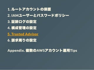 1. ルートアカウントの保護
2. IAMユーザーとパスワードポリシー
3. 証跡ログの設定
4. 構成管理の設定
5. Trusted Advisor
6. 請求周りの設定
Appendix. 複数のAWSアカウント運用Tips
 