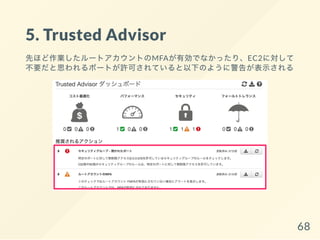 5. Trusted Advisor
先ほど作業したルートアカウントのMFAが有効でなかったり、EC2に対して
不要だと思われるポートが許可されていると以下のように警告が表示される
68
 