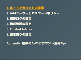 1. ルートアカウントの保護
2. IAMユーザーとパスワードポリシー
3. 証跡ログの設定
4. 構成管理の設定
5. Trusted Advisor
6. 請求周りの設定
Appendix. 複数のAWSアカウント運用Tips
 