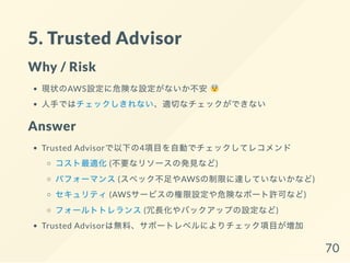 5. Trusted Advisor
Why / Risk
現状のAWS設定に危険な設定がないか不安
人手ではチェックしきれない、適切なチェックができない
Answer
Trusted Advisorで以下の4項目を自動でチェックしてレコメンド
コスト最適化(不要なリソースの発見など)
パフォーマンス(スペック不足やAWSの制限に達していないかなど)
セキュリティ(AWSサービスの権限設定や危険なポート許可など)
フォールトトレランス(冗長化やバックアップの設定など)
Trusted Advisorは無料、サポートレベルによりチェック項目が増加
70
 