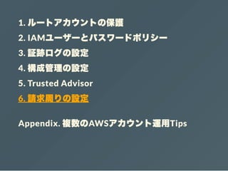 1. ルートアカウントの保護
2. IAMユーザーとパスワードポリシー
3. 証跡ログの設定
4. 構成管理の設定
5. Trusted Advisor
6. 請求周りの設定
Appendix. 複数のAWSアカウント運用Tips
 