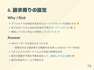 6. 請求周りの設定
Why / Risk
デフォルトでは料金を見るのにルートアカウントが必要になる
気づかないうちにAWSの料金が予算をオーバーしていた
意図していない支払いが発生していた
Answer
IAMユーザーでも見れるようにする
経理の方など請求周りの権限のみを持ったIAMユーザーの作成
コストエクスプローラーにより料金の詳細な分析
毎月の実績や予測の予算を設定して、超過しそうなら通知
毎月の料金をメールで受信する
73
 