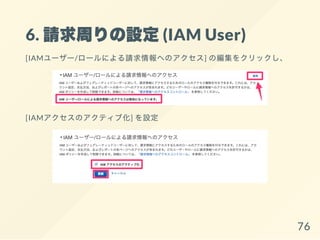 6. 請求周りの設定(IAM User)
[IAMユーザー/ロールによる請求情報へのアクセス] の編集をクリックし、
[IAMアクセスのアクティブ化] を設定
76
 