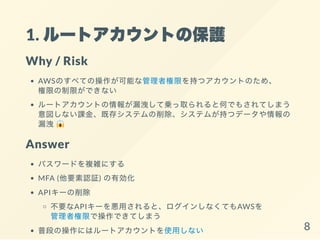 1. ルートアカウントの保護
Why / Risk
AWSのすべての操作が可能な管理者権限を持つアカウントのため、
権限の制限ができない
ルートアカウントの情報が漏洩して乗っ取られると何でもされてしまう
意図しない課金、既存システムの削除、システムが持つデータや情報の
漏洩
Answer
パスワードを複雑にする
MFA (他要素認証) の有効化
APIキーの削除
不要なAPIキーを悪用されると、ログインしなくてもAWSを
管理者権限で操作できてしまう
普段の操作にはルートアカウントを使用しない 8
 