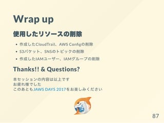 Wrap up
使用したリソースの削除
作成したCloudTrail、AWS Con gの削除
S3バケット、SNSのトピックの削除
作成したIAMユーザー、IAMグループの削除
Thanks!! & Questions?
本セッションの内容は以上です
お疲れ様でした
このあともJAWS DAYS 2017をお楽しみください
87
 
