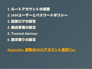 1. ルートアカウントの保護
2. IAMユーザーとパスワードポリシー
3. 証跡ログの設定
4. 構成管理の設定
5. Trusted Advisor
6. 請求周りの設定
Appendix. 複数のAWSアカウント運用Tips
 