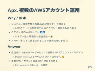 Apx. 複数のAWSアカウント運用
Why / Risk
システム／環境が増えればAWSアカウントも増える
AWSのサービス制限の中にはアカウント単位のものもある
ログイン用のIAMユーザー
システム数x 環境数x 担当者数=
アカウントごとに請求されることで請求処理の手間
Answer
担当者につきIAMユーザーは1つで複数のAWSアカウントにログイン
Switch RoleによるAWSアカウント切り替え
複数AWSアカウントの請求を1つにまとめる
Consolidated Billing (一括請求)
89
 